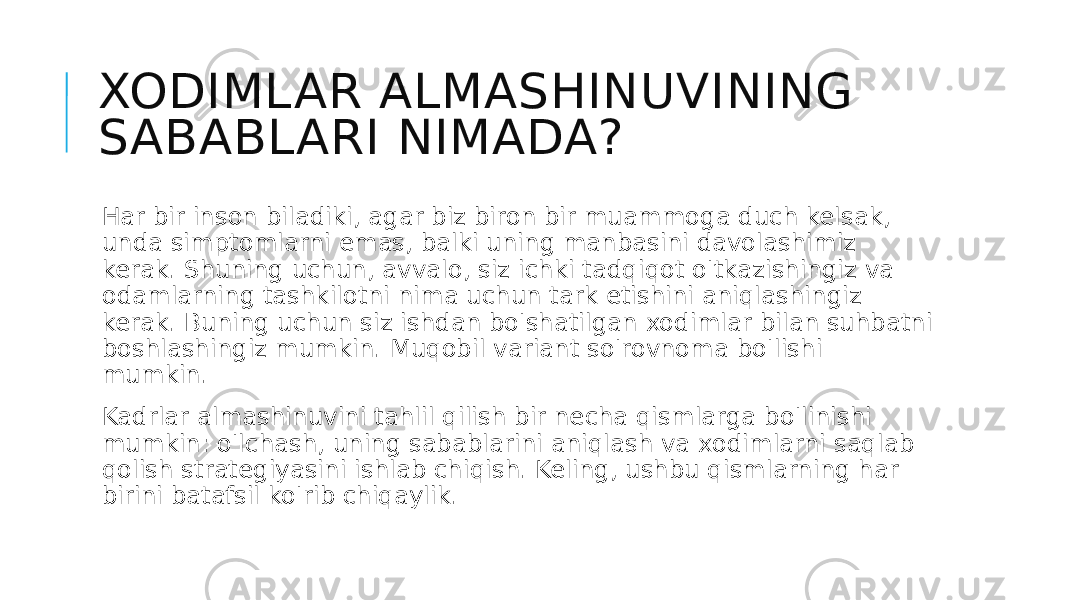 XODIMLAR ALMASHINUVINING SABABLARI NIMADA? Har bir inson biladiki, agar biz biron bir muammoga duch kelsak, unda simptomlarni emas, balki uning manbasini davolashimiz kerak. Shuning uchun, avvalo, siz ichki tadqiqot o&#39;tkazishingiz va odamlarning tashkilotni nima uchun tark etishini aniqlashingiz kerak. Buning uchun siz ishdan bo&#39;shatilgan xodimlar bilan suhbatni boshlashingiz mumkin. Muqobil variant so&#39;rovnoma bo&#39;lishi mumkin. Kadrlar almashinuvini tahlil qilish bir necha qismlarga bo&#39;linishi mumkin: o&#39;lchash, uning sabablarini aniqlash va xodimlarni saqlab qolish strategiyasini ishlab chiqish. Keling, ushbu qismlarning har birini batafsil ko&#39;rib chiqaylik. 