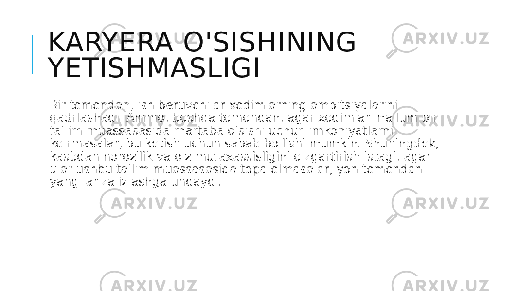 KARYERA O&#39;SISHINING YETISHMASLIGI Bir tomondan, ish beruvchilar xodimlarning ambitsiyalarini qadrlashadi. Ammo, boshqa tomondan, agar xodimlar ma&#39;lum bir ta&#39;lim muassasasida martaba o&#39;sishi uchun imkoniyatlarni ko&#39;rmasalar, bu ketish uchun sabab bo&#39;lishi mumkin. Shuningdek, kasbdan norozilik va o&#39;z mutaxassisligini o&#39;zgartirish istagi, agar ular ushbu ta&#39;lim muassasasida topa olmasalar, yon tomondan yangi ariza izlashga undaydi. 