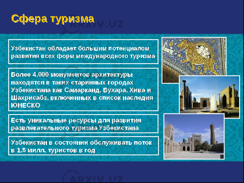 Более 4Более 4 ,, 000000 монументов архитектуры монументов архитектуры находятся в таких старинных городах находятся в таких старинных городах Узбекистана как Самарканд, Бухара, Хива и Узбекистана как Самарканд, Бухара, Хива и Шахрисабз, включенных в список наследия Шахрисабз, включенных в список наследия ЮНЕСКОЮНЕСКО Есть уникальные ресурсы для развития Есть уникальные ресурсы для развития развлекательного туризма Узбекистанаразвлекательного туризма Узбекистана Узбекистан обладает большим потенциалом Узбекистан обладает большим потенциалом развития всех форм международного туризмаразвития всех форм международного туризма Узбекистан в состоянии обслуживать поток Узбекистан в состоянии обслуживать поток в 1.5 милл. туристов в годв 1.5 милл. туристов в год Сфера туризмаСфера туризма 