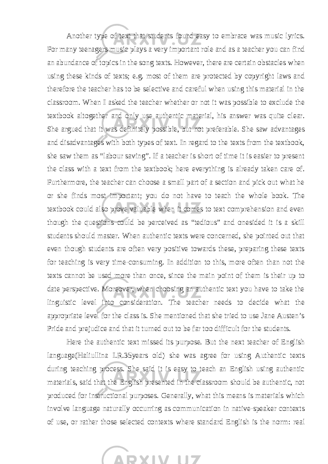 Another type of text that students found easy to embrace was music lyrics. For many teenagers music plays a very important role and as a teacher you can find an abundance of topics in the song texts. However, there are certain obstacles when using these kinds of texts; e.g. most of them are protected by copyright laws and therefore the teacher has to be selective and careful when using this material in the classroom. When I asked the teacher whether or not it was possible to exclude the textbook altogether and only use authentic material, his answer was quite clear. She argued that it was definitely possible, but not preferable. She saw advantages and disadvantages with both types of text. In regard to the texts from the textbook, she saw them as “labour saving”. If a teacher is short of time it is easier to present the class with a text from the textbook; here everything is already taken care of. Furthermore, the teacher can choose a small part of a section and pick out what he or she finds most important; you do not have to teach the whole book. The textbook could also prove valuable when it comes to text comprehension and even though the questions could be perceived as “tedious” and onesided it is a skill students should master. When authentic texts were concerned, she pointed out that even though students are often very positive towards these, preparing these texts for teaching is very time-consuming. In addition to this, more often than not the texts cannot be used more than once, since the main point of them is their up to date perspective. Moreover, when choosing an authentic text you have to take the linguistic level into consideration. The teacher needs to decide what the appropriate level for the class is. She mentioned that she tried to use Jane Austen’s Pride and prejudice and that it turned out to be far too difficult for the students. Here the authentic text missed its purpose. But the next teacher of English language(Haliullina I.R.35years old) she was agree for using Authentic texts during teaching process. She said it is easy to teach an English using authentic materials, said that the English presented in the classroom should be authentic, not produced for instructional purposes. Generally, what this means is materials which involve language naturally occurring as communication in native-speaker contexts of use, or rather those selected contexts where standard English is the norm: real 