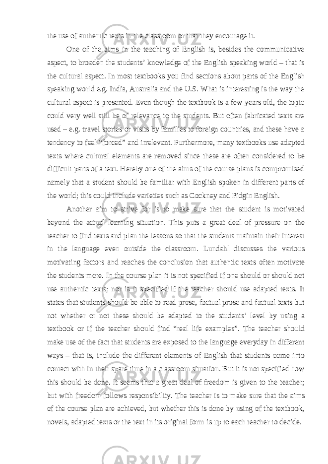 the use of authentic texts in the classroom or that they encourage it. One of the aims in the teaching of English is, besides the communicative aspect, to broaden the students’ knowledge of the English speaking world – that is the cultural aspect. In most textbooks you find sections about parts of the English speaking world e.g. India, Australia and the U.S. What is interesting is the way the cultural aspect is presented. Even though the textbook is a few years old, the topic could very well still be of relevance to the students. But often fabricated texts are used – e.g. travel stories or visits by families to foreign countries, and these have a tendency to feel “forced” and irrelevant. Furthermore, many textbooks use adapted texts where cultural elements are removed since these are often considered to be difficult parts of a text. Hereby one of the aims of the course plans is compromised namely that a student should be familiar with English spoken in different parts of the world; this could include varieties such as Cockney and Pidgin English. Another aim to strive for is to make sure that the student is motivated beyond the actual learning situation. This puts a great deal of pressure on the teacher to find texts and plan the lessons so that the students maintain their interest in the language even outside the classroom. Lundahl discusses the various motivating factors and reaches the conclusion that authentic texts often motivate the students more. In the course plan it is not specified if one should or should not use authentic texts; nor is it specified if the teacher should use adapted texts. It states that students should be able to read prose, factual prose and factual texts but not whether or not these should be adapted to the students’ level by using a textbook or if the teacher should find “real life examples”. The teacher should make use of the fact that students are exposed to the language everyday in different ways – that is, include the different elements of English that students come into contact with in their spare time in a classroom situation. But it is not specified how this should be done. It seems that a great deal of freedom is given to the teacher; but with freedom follows responsibility. The teacher is to make sure that the aims of the course plan are achieved, but whether this is done by using of the textbook, novels, adapted texts or the text in its original form is up to each teacher to decide. 