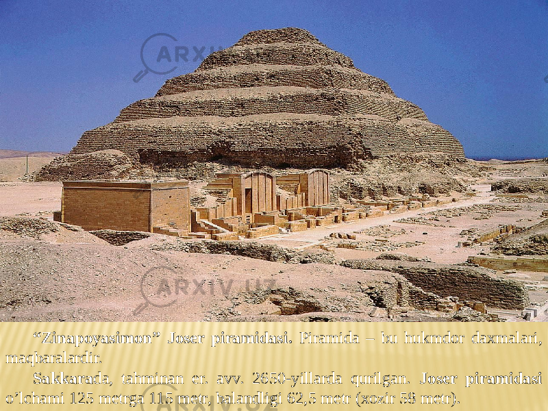 “ Zinapoyasimon” Joser piramidasi. Piramida – bu hukmdor daxmalari, maqbaralardir. Sakkara da, tahminan er. avv. 2650-yillarda qurilgan. Joser piramidasi o’lchami 125 metrga 115 metr, balandligi 62,5 metr (xozir 58 metr). 