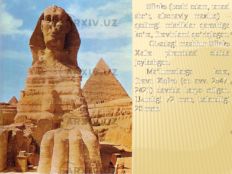 Sfinks (boshi odam, tanasi she’r, afsonaviy maxluq) – qadimgi misrliklar qarashiga ko’ra, firavinlarni qo’riqlagan. Gizadagi mashhur Sfinks Xafra piramidasi oldida joylashgan. Ma’lumotlarga kora, firavn Xafra (er. avv. 2547- 2421) davrida barpo etilgan. Uzunligi 72 metr, balandligi 20 metr. 