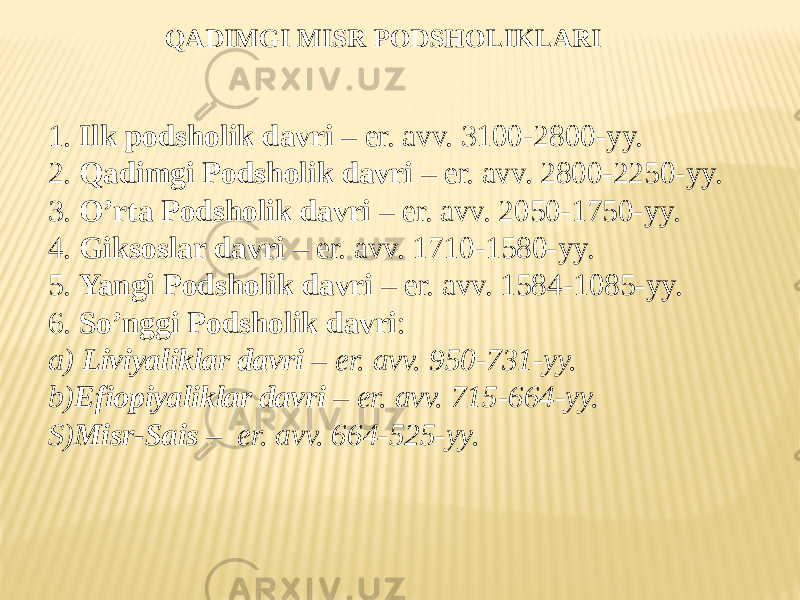 QADIMGI MISR PODSHOLIKLARI 1. Ilk podsholik davri – er. avv. 3100-2800-yy. 2. Qadimgi Podsholik davri – er. avv. 2800-2250-yy. 3. O’rta Podsholik davri – er. avv. 2050-1750-yy. 4. Giksoslar davri – er. avv. 1710-1580-yy. 5. Yangi Podsholik davri – er. avv. 1584-1085-yy. 6. So’nggi Podsholik davri : a) Liviyaliklar davri – er. avv. 950-731-yy. b) Efiopiyaliklar davri – er. avv. 715-664-yy. S) Misr-Sais – er. avv. 664-525-yy. 