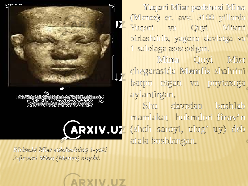 Yuqori Misr podshosi Mina (Menes) er. avv. 3100 yillarda Yuqori va Quyi Misrni birlashtirib, yagona davlatga va 1-sulolaga asos solgan. Mina Quyi Misr chegarasida Memfis shahrini barpo etgan va poytaxtga aylantirgan. Shu davrdan boshlab mamlakat hukmdori firav’n (shoh saroyi, ulug’ uy) deb atala boshlangan. Birinchi Misr sulolasi ning 1-yoki 2-firavni Mina ( Menes ) niqobi. 