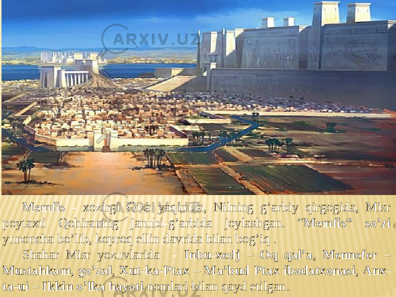 Memfis - xozirgi Giza yaqinida, Nilning g’arbiy qirgogida, Misr poytaxti Qohiraning janubi-g’arbida joylashgan. “ Memfis” so’zi yunoncha bo’lib, koproq ellin davrida bilan bog’iq . Shahar Misr yozuvlarida - Inbu-xedj – Oq qal’a , Mennefer – Mustahkam , go’zal , Xut-ka-Ptax – Ma’bud Ptax ibodatxonasi , Anx- ta-ui – Ikkin o’lka hayoti nomlari bilan qayd etilgan. 