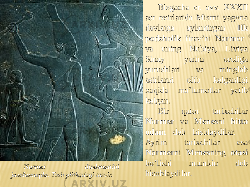 Bizgacha er. avv. XXXII asr oxirlarida Misrni yagona davlatga aylantirgan Ilk podsholik firav’ni Narmer va uning Nubiya, Liviya Sinay yarim oroliga yurushlari va minglab asirlarni olib kelganligi xaqida ma’lumotlar yetib kelgan. Bir qator tarixchilar Narmer va Menes ni bitta odam deb hisblaydilar. Ayrim tarixchilar esa Narmer ni Menes ning otasi bo’lishi mumkin deb hisoblaydilar.Narmer dushmanini jazolamoqda. Tosh plitkadagi tasvir. 