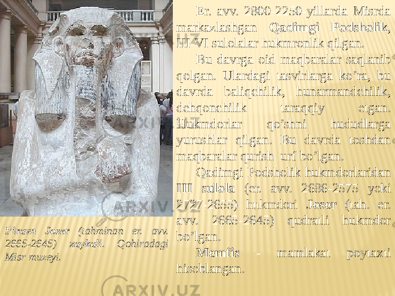 Er. avv. 2800-2250-yillarda Misrda markazlashgan Qadimgi Podsholik , III-VI sulolalar hukmronlik qilgan. Bu davrga oid maqbaralar saqlanib qolgan. Ulardagi tasvirlarga ko’ra, bu davrda baliqchilik, hunarmandchilik, dehqonchilik taraqqiy etgan. Hukmdorlar qo’shni hududlarga yurushlar qilgan. Bu davrda toshdan maqbaralar qurish urf bo’lgan. Qadimgi Podsholik hukmdorlaridan III sulola ( er. avv. 2686-2575 yoki 2727-2655) hukmdori Joser (tah. er. avv. 2665-2645) qudratli hukmdor bo’lgan. Memfis - mamlakat poytaxti hisoblangan. Firavn Joser (tahminan er. avv. 2665-2645) xaykali . Qohiradagi Misr muzeyi. 