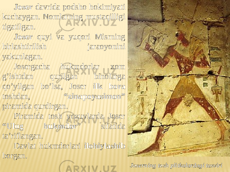 Joser davrida podsho hokimiyati kuchaygan. Nomlarning mustaqilligi tigatilgan. Joser quyi va yuqori Misrning birlashtirilish jaraoyonini yakunlagan. Josergacha hukmdorlar xom g’ishtdan qurilgan binolarga qo’yilgan bo’lsa, Joser ilk bora toshdan, “zinapoyasimon” piramida qurdirgan. Piramida tosh yozuvlarda Joser “Ulug hukmdor ” sifatida ta’riflangan. Davlat hukmdorlari ilohiylashib borgan. Joserning tosh plitkalardagi tasviri 