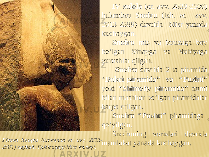 IV sulola (er. avv. 2639-2506) hukmdori Snofru (tah. er. avv. 2613-2589) davrida Misr yanada kuchaygan. Snofru mis va feruzaga boy bo’lgan Sinayga va Nubiyaga yurushlar qilgan. Snofru davrida 2 ta piramida “ Bukri piramida” va “Pushti” yoki “Shimoliy piramida” nomi bilan mashhur bo’lgan piramidalar barpo etilgan. Snofru “Pushti” piramidaga qo’yilgan. Snofruning vorislari davrida mamlakat yanada kuchaygan.Firavn Snofru (tahminan er. avv. 2613- 2589) xaykali . Qohiradagi Misr muzeyi. 
