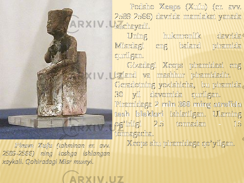 Firavn Xufu (tahminan er. avv. 2589-2566) ning toshga ishlangan xaykali. Qohiradagi Misr muzeyi. Podsho Xeops (Xufu) (er. avv. 2589-2566) davrida mamlakat yanada kuchayadi. Uning hukmronlik davrida Misrdagi eng baland piramida qurilgan. Gizadagi Xeops piramidasi eng baland va mashhur piramidadir. Geradotning yozishicha, bu piramida 30 yil davomida qurilgan. Piramidaga 2 mln 300 ming atrofida tosh bloklari ishlatilgan. Ularning og’irligi 2.5 tonnadan - 15 tonnagacha. Xeops shu piramidaga qo’yilgan. 