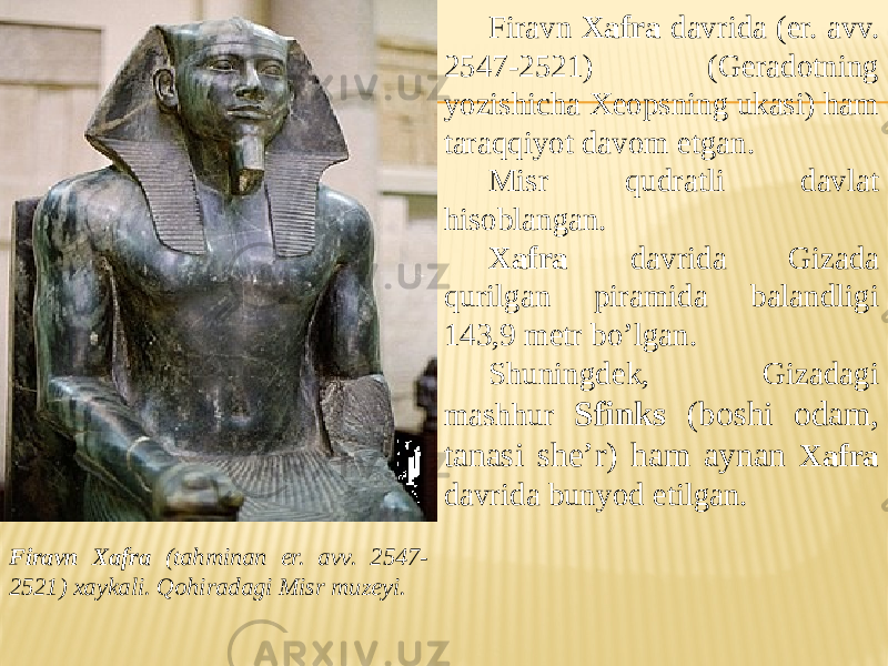 Firavn Xafra (tahminan er. avv. 2547- 2521) xaykali. Qohiradagi Misr muzeyi. Firavn Xafra davrida (er. avv. 2547-2521) (Geradotning yozishicha Xeopsning ukasi) ham taraqqiyot davom etgan. Misr qudratli davlat hisoblangan. Xafra davrida Gizada qurilgan piramida balandligi 143,9 metr bo’lgan. Shuningdek, Gizadagi mashhur Sfinks (boshi odam, tanasi she’r) ham aynan Xafra davrida bunyod etilgan. 