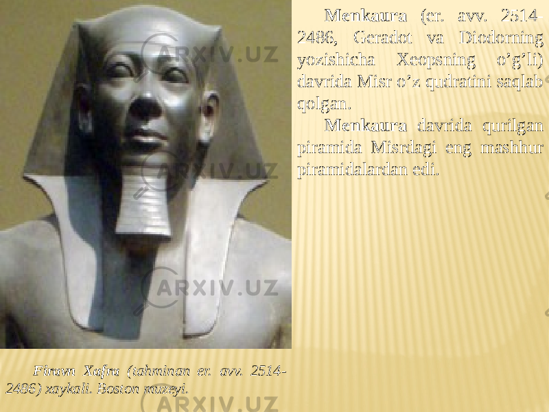 Firavn Xafra (tahminan er. avv. 2514- 2486) xaykali. Boston muzeyi. Menkaura (er. avv. 2514- 2486, Geradot va Diodorning yozishicha Xeopsning o’g’li) davrida Misr o’z qudratini saqlab qolgan. Menkaura davrida qurilgan piramida Misrdagi eng mashhur piramidalardan edi. 