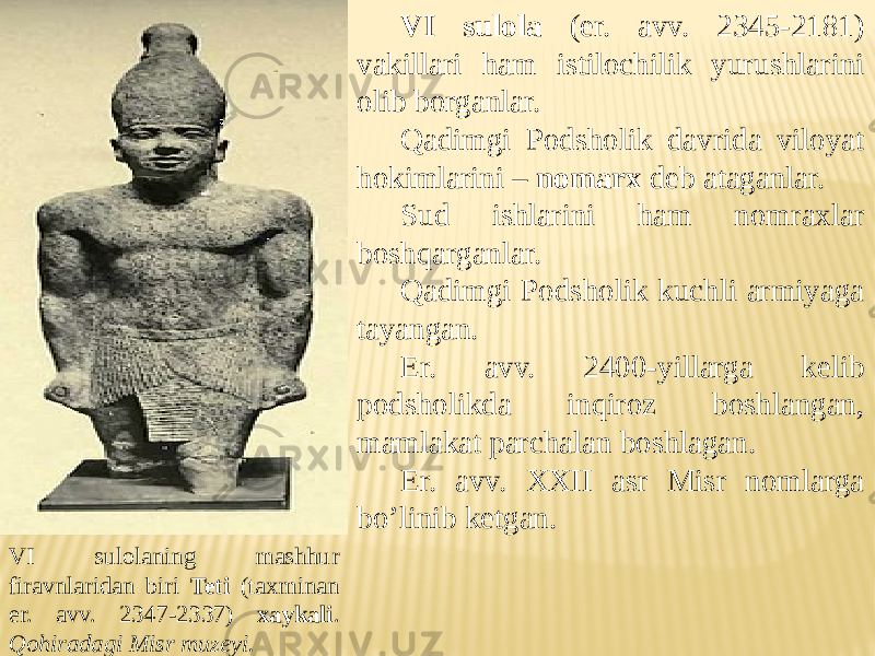 VI sulola (er. avv. 2345-2181) vakillari ham istilochilik yurushlarini olib borganlar. Qadimgi Podsholik davrida viloyat hokimlarini – nomarx deb ataganlar. Sud ishlarini ham nomraxlar boshqarganlar. Qadimgi Podsholik kuchli armiyaga tayangan. Er. avv. 2400-yillarga kelib podsholikda inqiroz boshlangan, mamlakat parchalan boshlagan. Er. avv. XXII asr Misr nomlarga bo’linib ketgan. VI sulolaning mashhur firavnlaridan biri Teti (taxminan er. avv. 2347-2337) xaykali . Qohiradagi Misr muzeyi. 