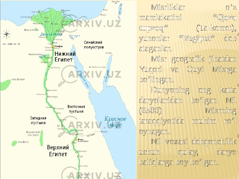 Misrliklar o’z mamlakatini “Qora tuproq” (Ta-kemet), yunonlar “Yegipet” deb ataganlar. Misr geografik jihatdan Yuqori va Quyi Misrga bo’lingan. Dunyoning eng katta daryolaridan bo’lgan Nil (6500) Misrning taraqqiyotida muhim ro’l oynagan. Nil voxasi dehqonchilik uchun qulay, daryo baliqlarga boy bo’lgan. 
