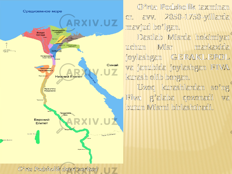 O’rta Podsholik taxminan er. avv. 2050-1750-yillarda mavjud bo’lgan. Dastlab Misrda hokimiyat uchun Misr markazida joylashgan GERAKLEPOL va janubida joylashgan FIVA kurash olib borgan. Uzoq kurashlardan so’ng Fiva g’alaba qozonadi va butun Misrni birlashtiradi. O’rta Podsholik davri xaritasi 