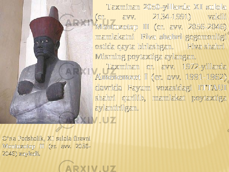 O’rta Podsholik, XI sulola firavni Mentuxotep II (er. avv. 2056- 2046) xaykali. T axminan 2050-yillarda XI sulola (er. avv. 2134-1991) vakili Mentuxotep II (er. avv. 2056-2046) mamlakatni Fiva shahri gegemonligi ostida qayta birlashgan. Fiva shahri Misrning poytaxtiga aylangan. Taxminan er. avv. 1972-yillarda Amenemxet I (er. avv. 1991-1962) davrida Fayum voxasidagi ITTAUI shahri qurilib, mamlakat poytaxtiga aylantirilgan. 