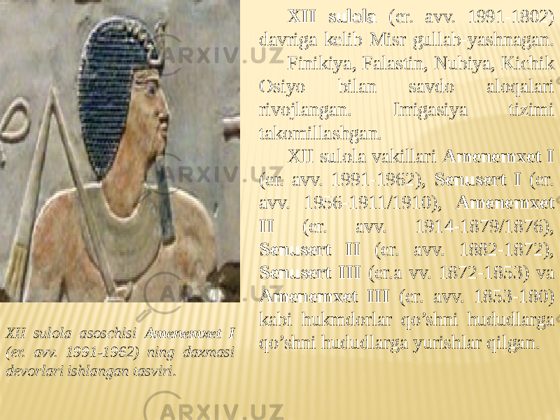 XII sulola ( er. avv. 1991-1802) davriga kelib Misr gullab-yashnagan. Finikiya, Falastin, Nubiya, Kichik Osiyo bilan savdo aloqalari rivojlangan. Irrigasiya tizimi takomillashgan. XII sulola vakillari Amenemxet I (er. avv. 1991-1962), Senusert I (er. avv. 1956-1911/1910), Amenemxet II (er. avv. 1914-1879/1876), Senusert II (er. avv. 1882-1872), Senusert III (er.a vv. 1872-1853) va Amenemxet III (er. avv. 1853-180) kabi hukmdorlar qo’shni hududlarga qo’shni hududlarga yurishlar qilgan. XII sulola asoschisi Amenemxet I (er. avv. 1991-1962) ning daxmasi devorlari ishlangan tasviri. 