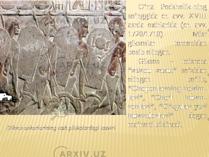 O’rta Podsholik-ning so’nggida er. avv. XVIII asrda oxirlarida (er. avv. 1720/1710) Misr giksoslar tomonidan bosib olingan. Giksos – misrcha “xekou xasut” so’zidan olingan bo’lib, “Choponlarning hokim- lari”, “ Cho’l hukm- ronlari”, “O’zgalar yeri hukmdorlari” degan ma’noni bildiradi. Giksos askarlari ning tosh plitkalardagi tasviri 