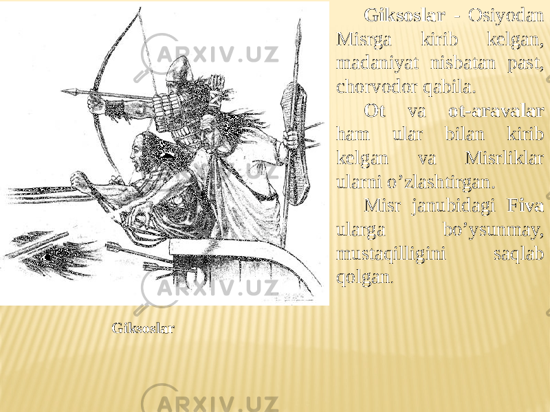 Giksoslar - Osiyodan Misrga kirib kelgan, madaniyat nisbatan past, chorvodor qabila. Ot va ot-aravalar ham ular bilan kirib kelgan va Misrliklar ularni o’zlashtirgan. Misr janubidagi Fiva ularga bo’ysunmay, mustaqilligini saqlab qolgan . Giksoslar 