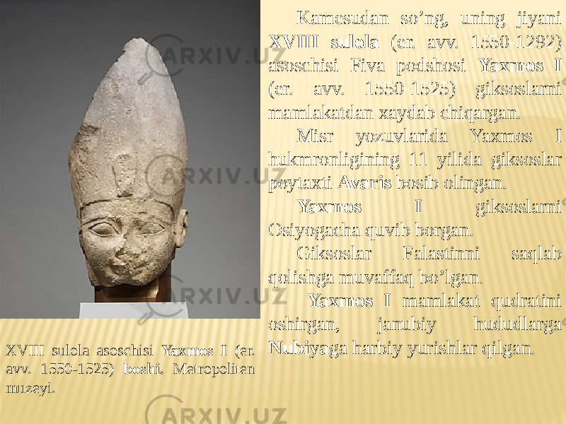 XVIII sulola asoschisi Yaxmos I (er. avv. 1550-1525) boshi. Metropoliten muzeyi. Kamesudan so’ng, uning jiyani XVIII sulola (er. avv. 1550-1292) asoschisi Fiva podshosi Yaxmos I (er. avv. 1550-1525) giksoslarni mamlakatdan xaydab chiqargan. Misr yozuvlarida Yaxmos I hukmronligining 11 yilida giksoslar poytaxti Avaris bosib olingan. Yaxmos I giksoslarni Osiyogacha quvib borgan. Giksoslar Falastinni saqlab qolishga muvaffaq bo’lgan. Yaxmos I mamlakat qudratini oshirgan, janubiy hududlarga Nubiya ga harbiy yurishlar qilgan. 
