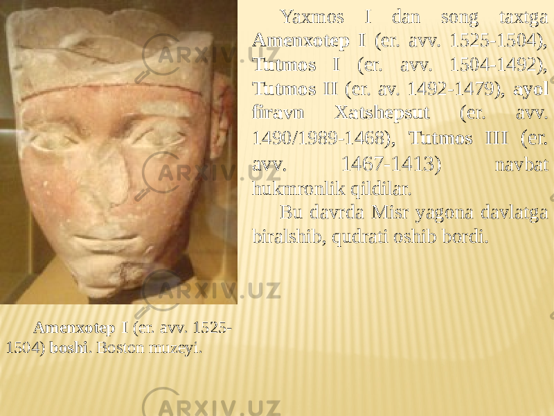 Yaxmos I dan song taxtga Amenxotep I (er. avv. 1525-1504), Tutmos I (er. avv. 1504-1492), Tutmos II (er. av. 1492-1479), ayol firavn Xatshepsut (er. avv. 1490/1989-1468), Tutmos III (er. avv. 1467-1413) navbat hukmronlik qildilar. Bu davrda Misr yagona davlatga biralshib, qudrati oshib bordi. Amenxotep I (er. avv. 1525- 1504) boshi . Boston muzeyi. 