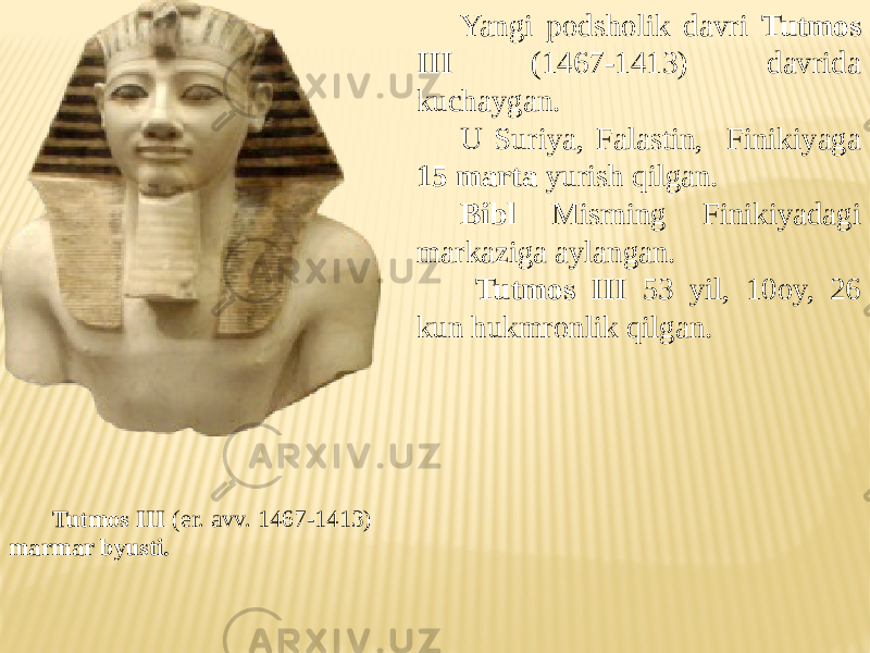 Tutmos III (er. avv. 1467-1413) marmar byusti. Yangi podsholik davri Tutmos III (1467-1413) davrida kuchaygan. U Suriya, Falastin, Finikiyaga 15 marta yurish qilgan. Bibl Misrning Finikiyadagi markaziga aylangan. Tutmos III 53 yil, 10oy, 26 kun hukmronlik qilgan. 