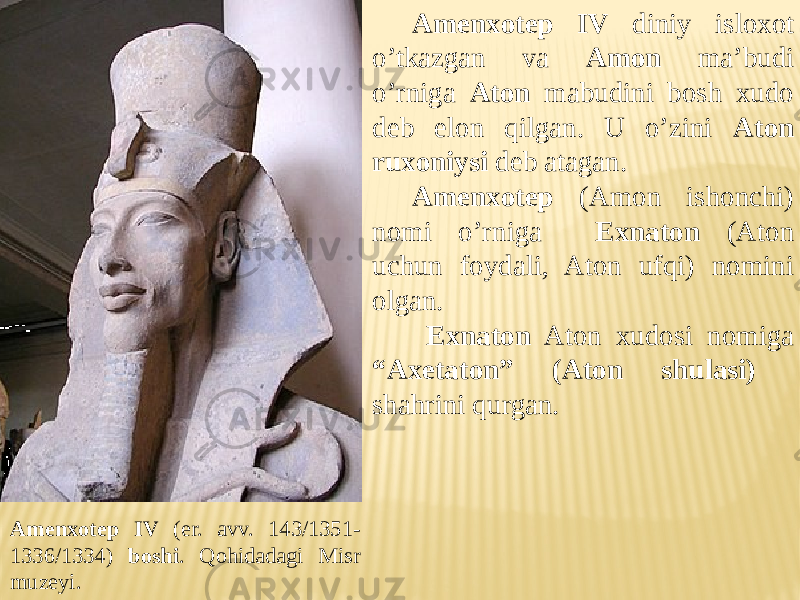 Amenxotep IV diniy isloxot o’tkazgan va Amon ma’budi o’rniga Aton mabudini bosh xudo deb elon qilgan. U o’zini Aton ruxoniysi deb atagan. Amenxotep (Amon ishonchi) nomi o’rniga Exnaton (Aton uchun foydali, Aton ufqi) nomini olgan. Exnaton Aton xudosi nomiga “Axetaton” (Aton shulasi) shahrini qurgan. Amenxotep IV (er. avv. 143/1351- 1336/1334) boshi . Qohidadagi Misr muzeyi. 