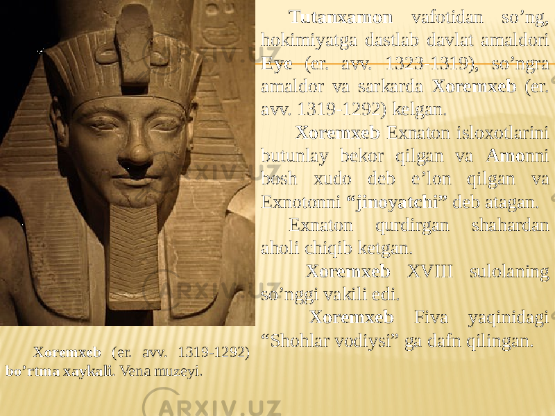 Xoremxeb (er. avv. 1319-1292) bo’rtma xaykali . Vena muzeyi. Tutanxamon vafotidan so’ng, hokimiyatga dastlab davlat amaldori Eye (er. avv. 1323-1319), so’ngra amaldor va sarkarda Xoremxeb (er. avv. 1319-1292) kelgan. Xoremxeb Exnaton isloxotlarini butunlay bekor qilgan va Amo nni bosh xudo deb e’lon qilgan va Exnotonni “jinoyatchi” deb atagan. Exnaton qurdirgan shahardan aholi chiqib ketgan. Xoremxeb XVIII sulolaning so’nggi vakili edi. Xoremxeb Fiva yaqinidagi “Shohlar vodiysi” ga dafn qilingan. 