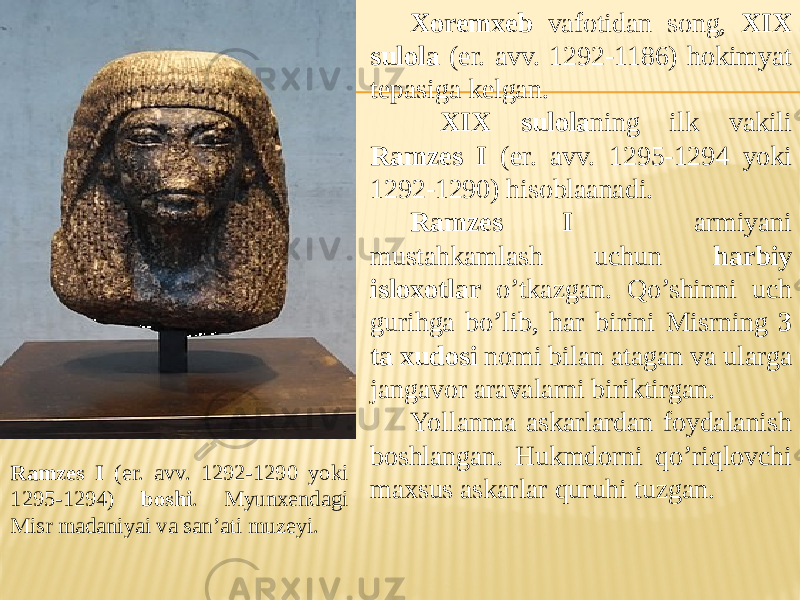 Ramzes I (er. avv. 1292-1290 yoki 1295-1294) boshi . Myunxendagi Misr madaniyai va san’ati muzeyi. Xoremxeb vafotidan song, XIX sulola (er. avv. 1292-1186) hokimyat tepasiga kelgan. XIX sulola ning ilk vakili Ramzes I (er. avv. 1295-1294 yoki 1292-1290) hisoblaanadi. Ramzes I armiyani mustahkamlash uchun harbiy isloxotlar o’tkazgan. Qo’shinni uch gurihga bo’lib, har birini Misrning 3 ta xudosi nomi bilan atagan va ularga jangavor aravalarni biriktirgan. Yollanma askarlardan foydalanish boshlangan. Hukmdorni qo’riqlovchi maxsus askarlar quruhi tuzgan. 