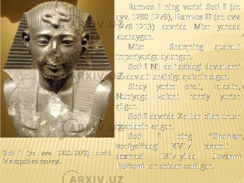 Ramzes I ning vorisi Seti I (er. avv. 1290-1279), Ramzes II (er. avv. 1279-1213) davrida Misr yanada kuchaygan. Misr - Sharqning qudratli imperiyasiga aylangan. Seti I Nil del’tasidagi davlatlarni o’zdavlati tarkibiga qo’shib olgan. Sinay yarim oroli, Falastin, Nubiyaga zafarli harbiy yurish qilgan. Seti I davrida Xettlar bilan urush boshlanib ketgan. Seti I ning “Shohlar vodiysi” dagi KV17 raqamli daxmasi 1817-yilda Jovanni Bel’soni tomonidan ochilgan.Seti I (er. avv. 1290-1279) boshi . Metropoliten muzeyi. 