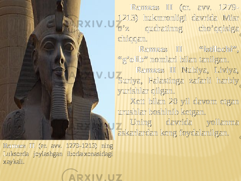 Ramzes II (er. avv. 1279-1213) ning Luksorda joylashgan ibodatxonasidagi xaykali. Ramzes II (er. avv. 1279- 1213) hukmronligi davrida Misr o’z qudratinng cho’qqisiga chiqqan. Ramzes II “istilochi”, “g’olib” nomlari bilan tanilgan. Ramzes II Nubiya, Liviya, Suriya, Falastinga zafarli harbiy yurishlar qilgan. Xett bilan 20 yil davom etgan urushlar boshlnib ketgan. Uning davrida yollanma askarlardan keng foydalanilgan. 