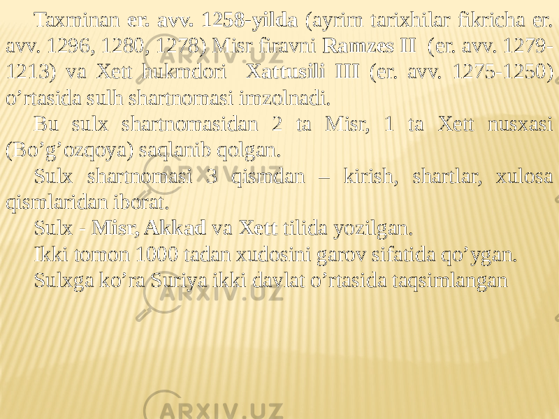 Taxminan er. avv. 1258-yilda (ayrim tarixhilar fikricha er. avv. 1296, 1280, 1278) Misr firavni Ramzes II (er. avv. 1279- 1213) va Xett hukmdori Xattusili III (er. avv. 1275-1250) o’rtasida sulh shartnomasi imzolnadi. Bu sulx shartnomasidan 2 ta Misr, 1 ta Xett nusxasi (Bo’g’ozqoya) saqlanib qolgan. Sulx shartnomasi 3 qismdan – kirish, shartlar, xulosa qismlaridan iborat. Sulx - Misr, Akkad va Xett tilida yozilgan. Ikki tomon 1000 tadan xudosini garov sifatida qo’ygan. Sulxga ko’ra Suriya ikki davlat o’rtasida taqsimlangan 