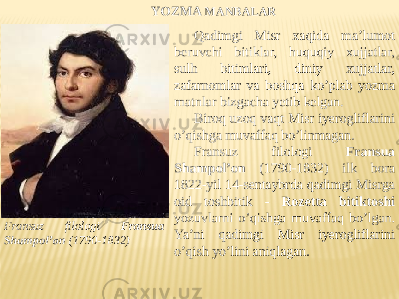 Fransuz filologi Fransua Shampol’on (1790-1832) Qadimgi Misr xaqida ma’lumot beruvchi bitiklar, huquqiy xujjatlar, sulh bitimlari, diniy xujjatlar, zafarnomlar va boshqa ko’plab yozma matnlar bizgacha yetib kelgan. Biroq uzoq vaqt Misr iyerogliflarini o’qishga muvaffaq bo’linmagan. Fransuz filologi Fransua Shampol’on (1790-1832) ilk bora 1822-yil 14-sentaybrda qadimgi Misrga oid toshbitik - Rozetta bitiktoshi yozuvlarni o’qishga muvaffaq bo’lgan. Ya’ni qadimgi Misr iyerogliflarini o’qish yo’lini aniqlagan. YOZMA MANBALAR 