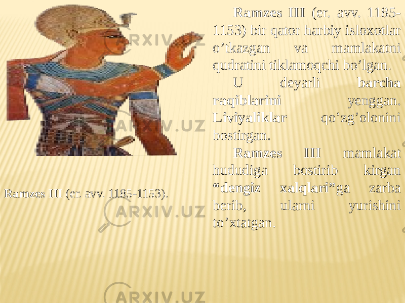 Ramzes III (er. avv. 1185-1153). Ramzes III (er. avv. 1185- 1153) bir qator harbiy isloxotlar o’tkazgan va mamlakatni qudratini tiklamoqchi bo’lgan. U deyarli barcha raqiblarini yenggan. Liviyaliklar qo’zg’olonini bostirgan. Ramzes III mamlakat hududiga bostirib kirgan “dengiz xalqlari” ga zarba berib, ularni yurishini to’xtatgan. 