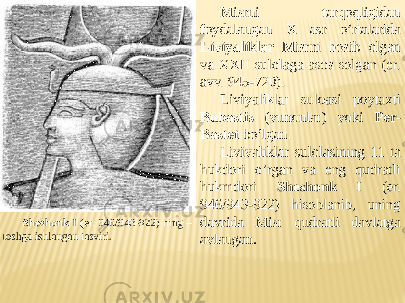 Sheshonk I (er. 946/943-922) ning – toshga ishlangan tasviri. Misrni tarqoqligidan foydalangan X asr o’rtalarida Liviyaliklar Misrni bosib olgan va XXII sulolaga asos solgan (er. avv. 945-720). Liviyaliklar suloasi poytaxti Bubastis (yunonlar) yoki Per- Bastet bo’lgan. Liviyaliklar sulolasining 11 ta hukdori o’rgan va eng qudratli hukmdori Sheshonk I (er. 946/943-922) hisoblanib, uning davrida Misr qudratli davlatga aylangan. 