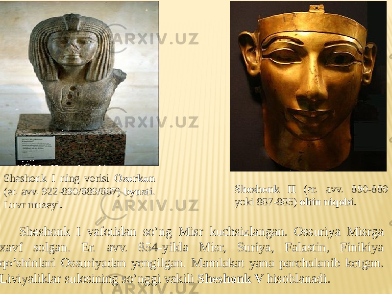 Sheshonk I ning vorisi Osorkon (er. avv. 922-890/889/887) byusti . Luvr muzeyi. Sheshonk II (er. avv. 890-889 yoki 887-885) oltin niqobi . Sheshonk I vafotidan so’ng Misr kuchsizlangan. Ossuriya Misrga xavf solgan. Er. avv. 854-yilda Misr, Suriya, Falastin, Finikiya qo’shinlari Ossuriyadan yengilgan. Mamlakat yana parchalanib ketgan. Liviyaliklar sulosining so’nggi vakili Sheshonk V hisoblanadi. 