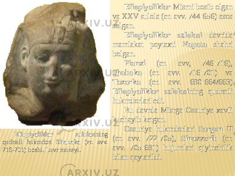 Efiopiyaliklar sulolas ining qudratli hukmdori Shabaka (er. avv. 716-701) boshi. Luvr muzeyi. Efiopiyaliklar Misrni bosib olgan va XXV sulola (er. avv. 744-656) asos solgan. Efiopiyaliklar sulolasi davrida mamlakat poytaxti Napata shahri bolgan. Pianxi (er. avv, 746-716), Shabaka (er. avv. 716-701) va Taxarka (er. avv. 690-664/663) Efiopiyaliklar sulolasi ning qudratli hukmdorlari edi. Bu davrda Misrga Ossuriya xavfi kuchayib ketgan. Ossuriya hukmdorlari Sargon II (er. avv. 722-705), Sinaxxerib (er. avv. 705-681) hujumlari qiyinchilik bilan qaytarildi. 