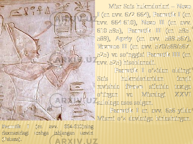  Misr-Sais hukmdorlari – Nexo I (er. avv. 672-664), Psamtik I (er. avv. 664-610), Nexo II (er. avv. 610-595), Psamtik II (er. 595- 589), Apriy (er. avv. 589-567), Yaxmos II (er. avv. 570/569/567- 525) va so’nggisi Psamtik III (er. avv. 525) hisoblanadi. Psamtik I o’zidan oldingi Sais hukmdorlaridan farqli ravishda firavn sifatida taxtga o’tirgan va Misrdagi XXVI sulolaga asos solgan. Psamtik I er. avv. 656-yilda Misrni o’z davlatiga birlashtirgan. Psamtik I (er. avv. 664-610)ning daxmasidagi toshga ishlangan tasviri (Pabasa). 