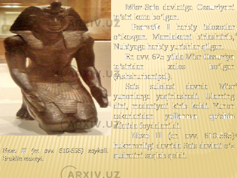Nexo II (er. avv. 610-595) xaykali. Bruklin muzeyi. Misr-Sais davlatiga Ossuriya ni ta’siri katta bo’lgan. Psamtik I harbiy isloxotlar o’tkazgan. Mamlakatni birlashtirib, Nubiyaga harbiy yurishlar qilgan. Er. avv. 625-yilda Misr Ossuriya ta’siridan xalos bo’lgan (Ashshurbanipal). Sais sulolasi davrda Misr yunonlarga yaqinlashadi. Ularning dini, madaniyati kirib keldi. Yunon askarlaridan yollanma qo’shin sifatida foydalanildi. Nexo II (er. avv. 610-595) hukmronligi davrida Sais davlati o’z qudratini saqlab qoldi. 