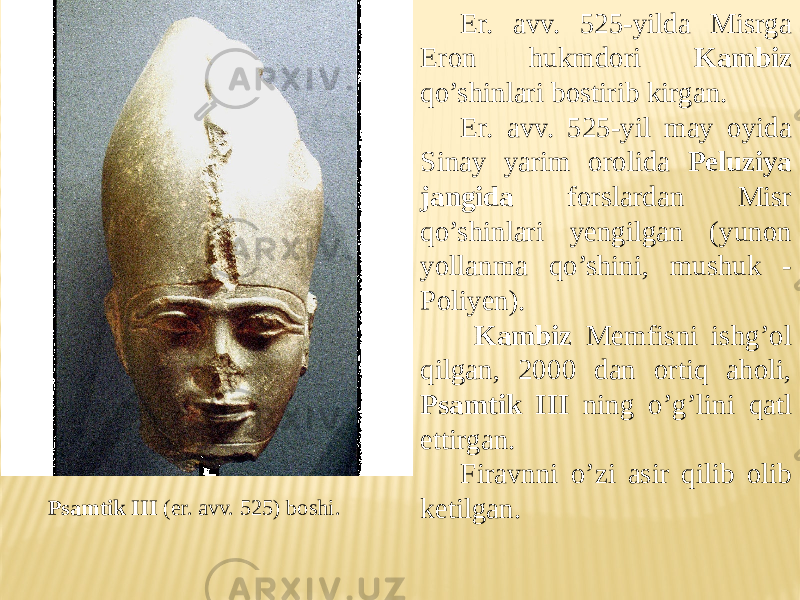 Psamtik III (er. avv. 525) boshi. Er. avv. 525-yilda Misrga Eron hukmdori Kambiz qo’shinlari bostirib kirgan. Er. avv. 525-yil may oyida Sinay yarim orolida Peluziya jangida forslardan Misr qo’shinlari yengilgan (yunon yollanma qo’shini, mushuk - Poliyen). Kambiz Memfisni ishg’ol qilgan, 2000 dan ortiq aholi, Psamtik III ning o’g’lini qatl ettirgan. Firavnni o’zi asir qilib olib ketilgan. 