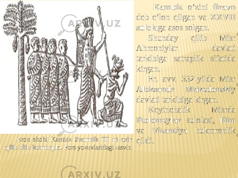 Eron shohi Kambiz Psamtik III ni asir qilib olib ketmoqda . Fors yozuvlaridagi tasvir. Kambiz o’zini firavn deb e’lon qilgan va XXVII sulola ga asos solgan. Shunday qilib Misr Ahmoniylar davlati tarkibiga satraplik sifatida kirgan. Er. avv. 332-yilda Misr Aleksandr Makedonskiy davlati tarkibiga kirgan. Keyinchalik Misrda Ptolomeylar sulolasi, Rim va Vizantiya hukmronlik qildi. 