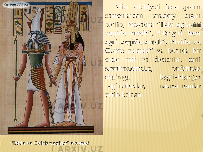 Misr adabiyoti juda qadim zamonlardan taraqqiy etgan bo’lib, bizgacha “ Ikki og’a-ini xaqida ertak”, “To’g’ri ham egri xaqida ertak”, “Izida va Osiris xaqida” va boshqa bir qator mif va dostonlar, turli sayohatnomalar, podsholar sha’niga bag’ishlangan bag’ishlovlar, nasixatnomlar yetib kelgan. “ Izida va Osiris xaqida” afsonasi 