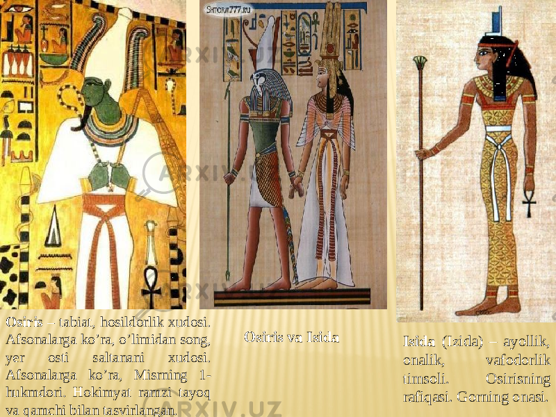 Isida (Izida) – ayollik, onalik, vafodorlik timsoli. Osirisning rafiqasi. Gorning onasi.Osiris – tabiat, hosildorlik xudosi. Afsonalarga ko’ra, o’limidan song, yer osti saltanani xudosi. Afsonalarga ko’ra, Misrning 1- hukmdori. Hokimyat ramzi tayoq va qamchi bilan tasvirlangan. Osiris va Isida 