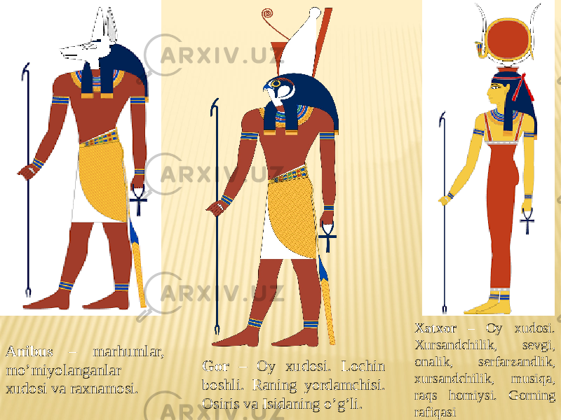 Anibus – marhumlar, mo’miyolanganlar xudosi va raxnamosi. Gor – Oy xudosi. Lochin boshli. Raning yordamchisi. Osiris va Isidaning o’g’li. Xatxor – Oy xudosi. Xursandchilik, sevgi, onalik, serfarzandlik, xursandchilik, musiqa, raqs homiysi. Gorning rafiqasi 