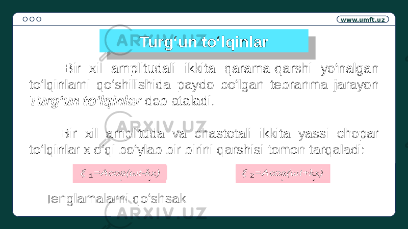 www.umft.uz Turg‘un to‘lqinlar Bir xil amplitudali ikkita qarama-qarshi yo‘nalgan to‘lqinlarni qo‘shilishida paydo bo‘lgan tebranma jarayon Turg‘un to‘lqinlar deb ataladi. Bir xil amplituda va chastotali ikkita yassi chopar to‘lqinlar x o‘qi bo‘ylab bir birini qarshisi tomon tarqaladi: Tenglamalarni qo‘shsak =Acos(ωt- kx )  =Acos(ωt+ kx ) 01 