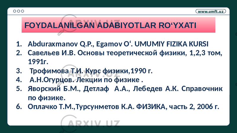 www.umft.uz FOYDALANILGAN ADABIYOTLAR RO‘YXATI 1. Abduraxmanov Q.P., Egamov O‘. UMUMIY FIZIKA KURSI 2. Савельев И.В. Основы теоретической физики, 1,2,3 том, 1991г. 3. Трофимова Т.И. Курс физики,1990 г. 4. А.Н.Огурцов. Лекции по физике . 5. Яворский Б.М., Детлаф А.А., Лебедев А.К. Справочник по физике. 6. Оплачко Т.М.,Турсунметов К.А. ФИЗИКА, часть 2, 2006 г.32 