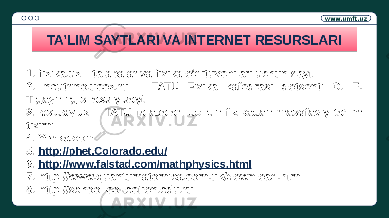 www.umft.uz TA’LIM SAYTLARI VA INTERNET RESURSLARI 1. fizika.uz – talabalar va fizika o‘qituvchilari uchun sayt 2. neutrino.ucoz.ru – TATU Fizika kafedrasi dotsenti O. E. Tigayning shaxsiy sayti 3. estudy.uz – TATU talabalari uchun fizikadan masofaviy ta’lim tizimi 4. Yenka.com 5. http://phet.Colorado.edu/ 6. http://www.falstad.com/mathphysics.html 7. http://www.quantumatomica.com.uk/download.html 8. http://school-collection.edu.ru01 