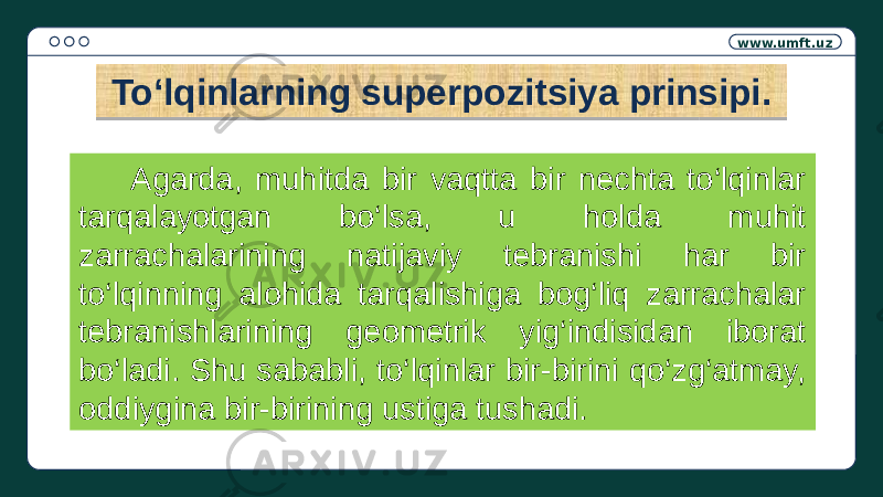 www.umft.uz Toʻlqinlarning superpozitsiya prinsipi. Agarda, muhitda bir vaqtta bir nechta to‘lqinlar tarqalayotgan bo‘lsa, u holda muhit zarrachalarining natijaviy tebranishi har bir to‘lqinning alohida tarqalishiga bog‘liq zarrachalar tebranishlarining geometrik yig‘indisidan iborat bo‘ladi. Shu sababli, to‘lqinlar bir-birini qo‘zg‘atmay, oddiygina bir-birining ustiga tushadi.01 