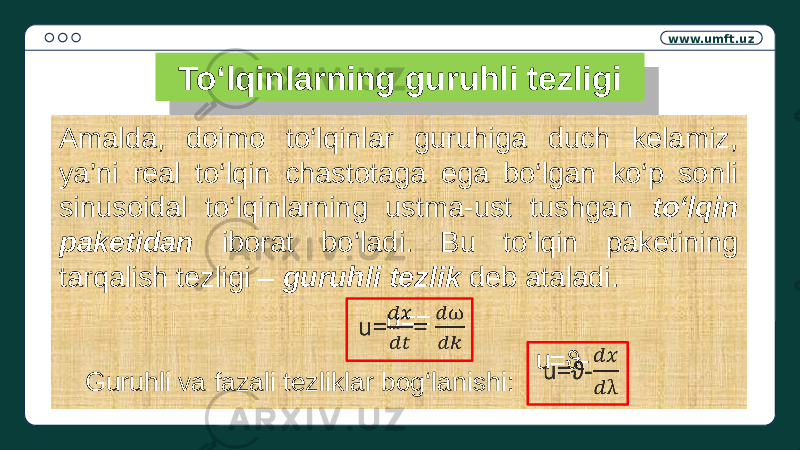 www.umft.uz To‘lqinlarning guruhli tezligi Amalda, doimo to‘lqinlar guruhiga duch kelamiz, ya’ni real to‘lqin chastotaga ega bo‘lgan ko‘p sonli sinusoidal to‘lqinlarning ustma-ust tushgan to‘lqin paketidan iborat bo‘ladi. Bu to‘lqin paketining tarqalish tezligi – guruhli tezlik deb ataladi. Guruhli va fazali tezliklar bog‘lanishi: u=ϑ- u==  01 